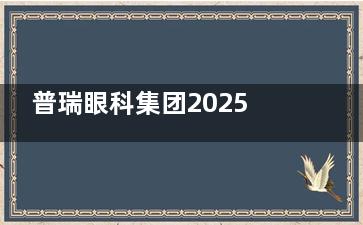 普瑞眼科集团2025价格表：EVO-ICL 3.5W元起，Smart全激光1.3W元起，老花眼矫正2W元起